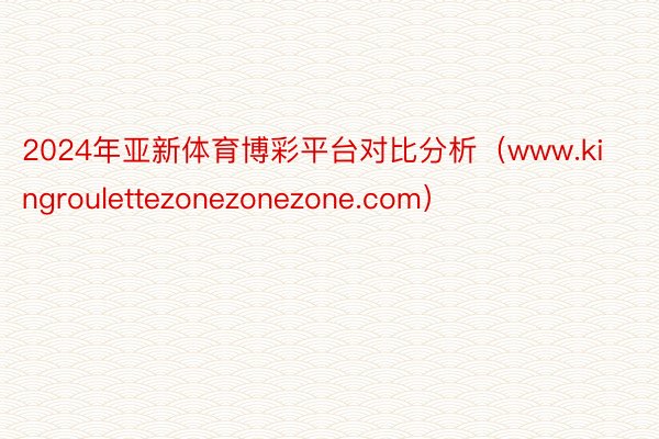 2024年亚新体育博彩平台对比分析（www.kingroulettezonezonezone.com）