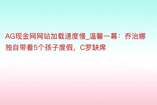 AG现金网网站加载速度慢_温馨一幕：乔治娜独自带着5个孩子度假，C罗缺席