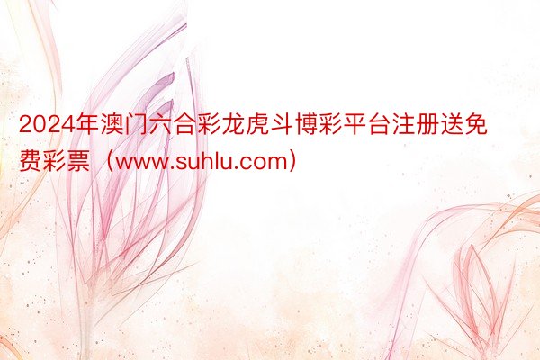 2024年澳门六合彩龙虎斗博彩平台注册送免费彩票（www.suhlu.com）