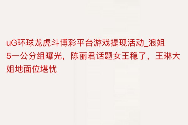 uG环球龙虎斗博彩平台游戏提现活动_浪姐5一公分组曝光，陈丽君话题女王稳了，王琳大姐地面位堪忧