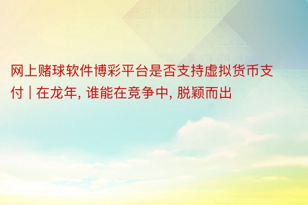 网上赌球软件博彩平台是否支持虚拟货币支付 | 在龙年, 谁能在竞争中, 脱颖而出