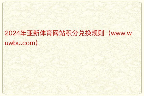 2024年亚新体育网站积分兑换规则（www.wuwbu.com）