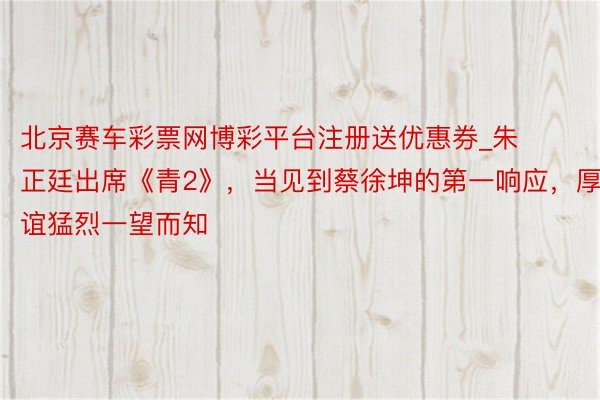 北京赛车彩票网博彩平台注册送优惠券_朱正廷出席《青2》，当见到蔡徐坤的第一响应，厚谊猛烈一望而知