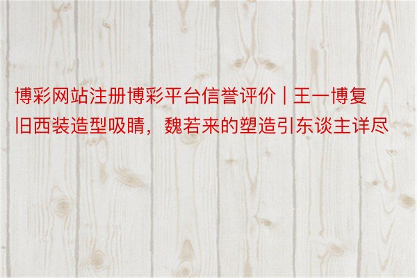 博彩网站注册博彩平台信誉评价 | 王一博复旧西装造型吸睛，魏若来的塑造引东谈主详尽