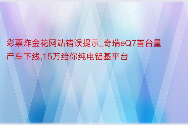 彩票炸金花网站错误提示_奇瑞eQ7首台量产车下线,15万给你纯电铝基平台