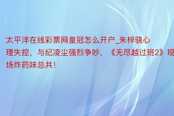 太平洋在线彩票网皇冠怎么开户_朱梓骁心理失控，与纪凌尘强烈争吵，《无尽越过班2》现场炸药味总共！