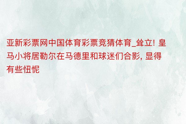 亚新彩票网中国体育彩票竞猜体育_耸立! 皇马小将居勒尔在马德里和球迷们合影, 显得有些忸怩
