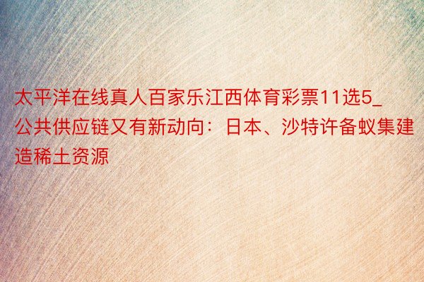 太平洋在线真人百家乐江西体育彩票11选5_公共供应链又有新动向：日本、沙特许备蚁集建造稀土资源