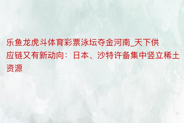 乐鱼龙虎斗体育彩票泳坛夺金河南_天下供应链又有新动向：日本、沙特许备集中竖立稀土资源