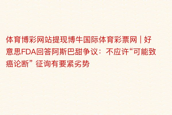 体育博彩网站提现博牛国际体育彩票网 | 好意思FDA回答阿斯巴甜争议：不应许“可能致癌论断” 征询有要紧劣势