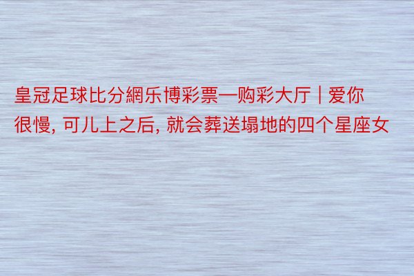 皇冠足球比分網乐博彩票—购彩大厅 | 爱你很慢, 可儿上之后, 就会葬送塌地的四个星座女