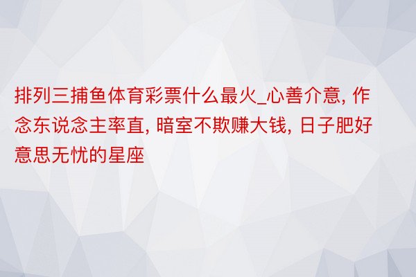 排列三捕鱼体育彩票什么最火_心善介意, 作念东说念主率直, 暗室不欺赚大钱, 日子肥好意思无忧的星座