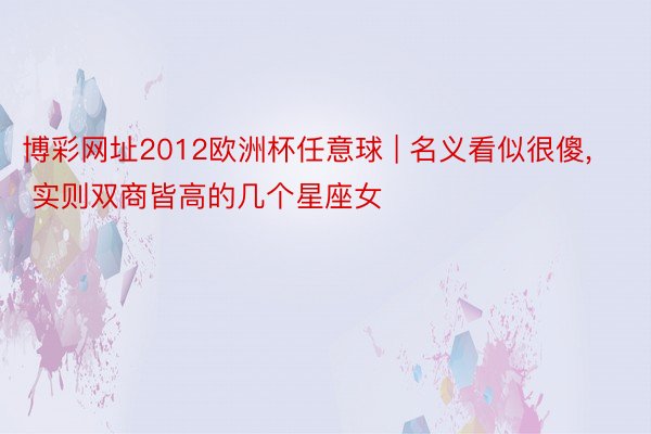 博彩网址2012欧洲杯任意球 | 名义看似很傻, 实则双商皆高的几个星座女