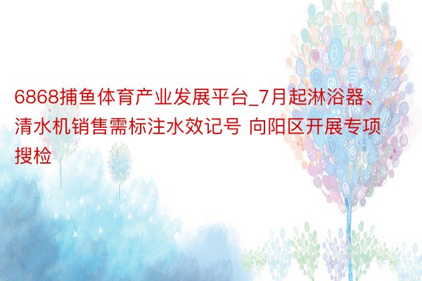 6868捕鱼体育产业发展平台_7月起淋浴器、清水机销售需标注水效记号 向阳区开展专项搜检