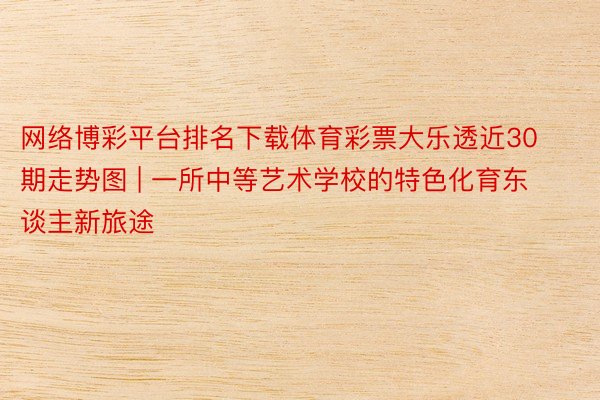 网络博彩平台排名下载体育彩票大乐透近30期走势图 | 一所中等艺术学校的特色化育东谈主新旅途