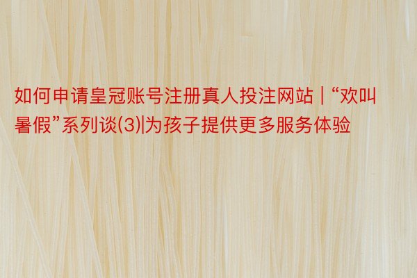 如何申请皇冠账号注册真人投注网站 | “欢叫暑假”系列谈(3)|为孩子提供更多服务体验