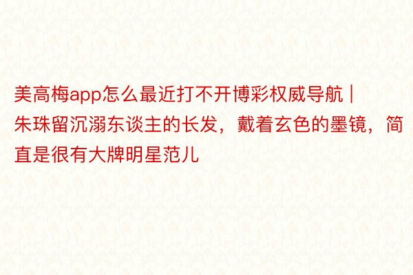 美高梅app怎么最近打不开博彩权威导航 | 朱珠留沉溺东谈主的长发，戴着玄色的墨镜，简直是很有大牌明星范儿