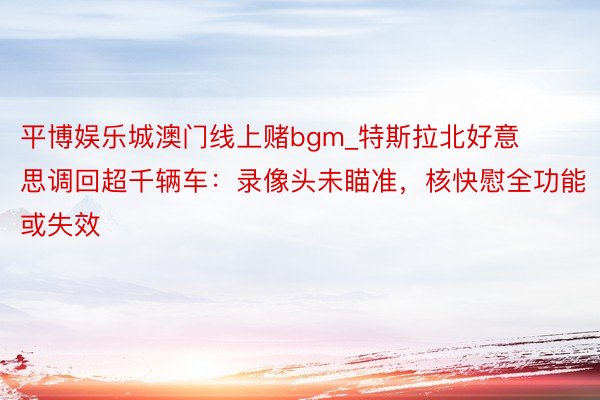 平博娱乐城澳门线上赌bgm_特斯拉北好意思调回超千辆车：录像头未瞄准，核快慰全功能或失效