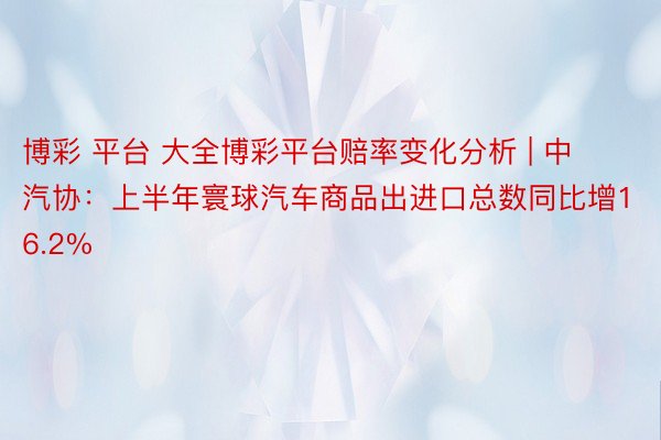 博彩 平台 大全博彩平台赔率变化分析 | 中汽协：上半年寰球汽车商品出进口总数同比增16.2%
