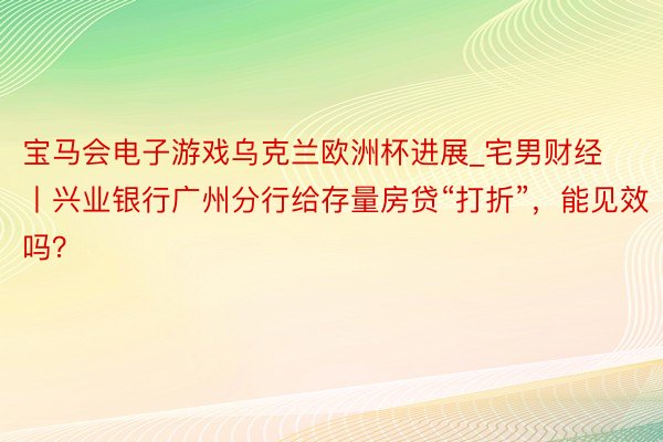 宝马会电子游戏乌克兰欧洲杯进展_宅男财经丨兴业银行广州分行给存量房贷“打折”，能见效吗？