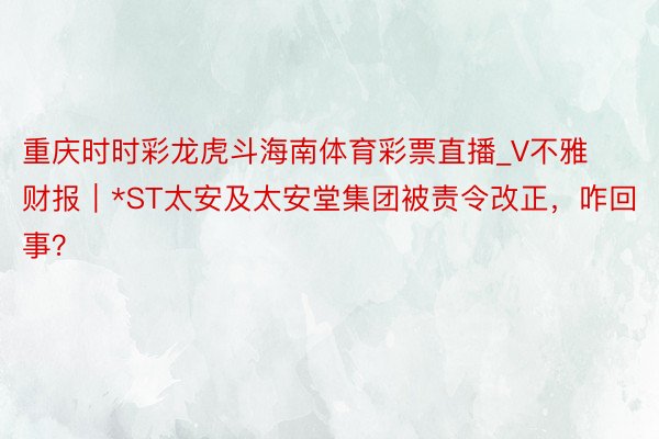 重庆时时彩龙虎斗海南体育彩票直播_V不雅财报｜*ST太安及太安堂集团被责令改正，咋回事？