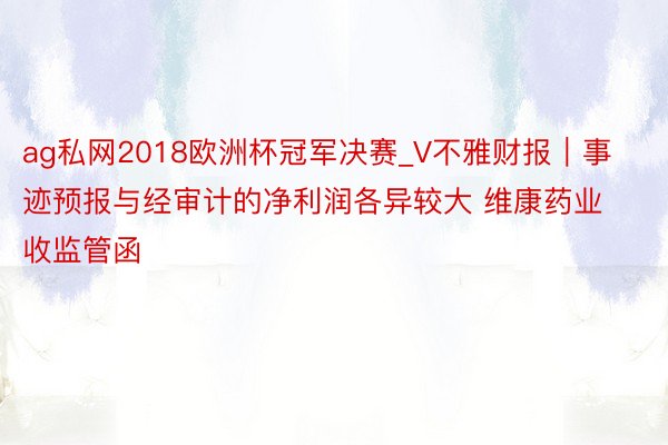 ag私网2018欧洲杯冠军决赛_V不雅财报｜事迹预报与经审计的净利润各异较大 维康药业收监管函