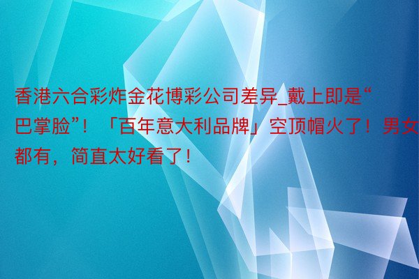 香港六合彩炸金花博彩公司差异_戴上即是“巴掌脸”!「百年意大利品牌」空顶帽火了!男女款都有,简直太好看了!