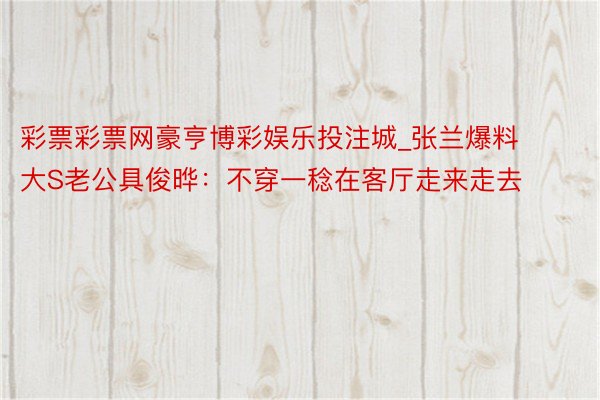 彩票彩票网豪亨博彩娱乐投注城_张兰爆料大S老公具俊晔：不穿一稔在客厅走来走去