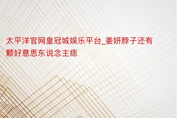太平洋官网皇冠城娱乐平台_姜妍脖子还有颗好意思东说念主痣