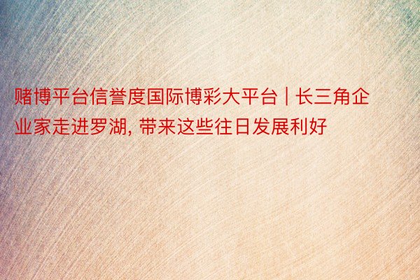 赌博平台信誉度国际博彩大平台 | 长三角企业家走进罗湖, 带来这些往日发展利好