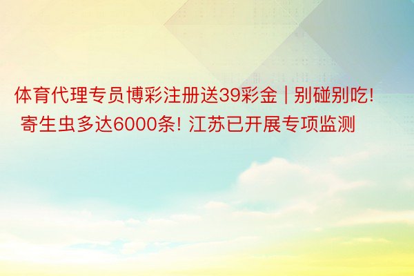 体育代理专员博彩注册送39彩金 | 别碰别吃! 寄生虫多达6000条! 江苏已开展专项监测