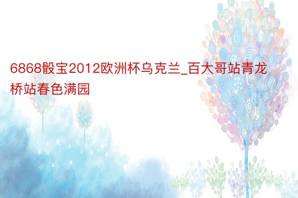6868骰宝2012欧洲杯乌克兰_百大哥站青龙桥站春色满园