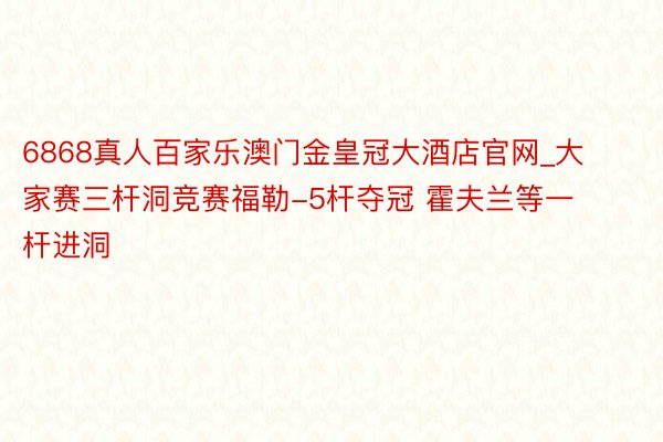 6868真人百家乐澳门金皇冠大酒店官网_大家赛三杆洞竞赛福勒-5杆夺冠 霍夫兰等一杆进洞