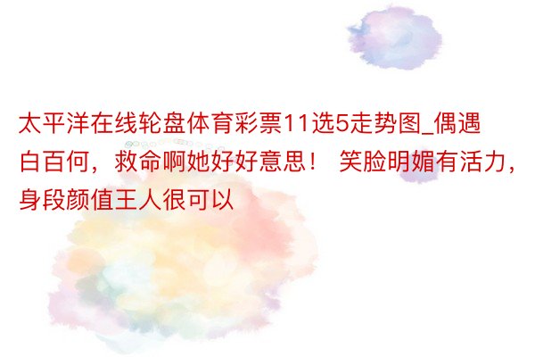 太平洋在线轮盘体育彩票11选5走势图_偶遇白百何，救命啊她好好意思！ 笑脸明媚有活力，身段颜值王人很可以