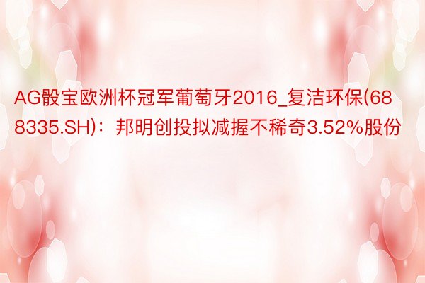 AG骰宝欧洲杯冠军葡萄牙2016_复洁环保(688335.SH)：邦明创投拟减握不稀奇3.52%股份