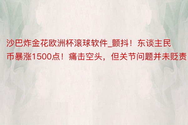 沙巴炸金花欧洲杯滚球软件_颤抖！东谈主民币暴涨1500点！痛击空头，但关节问题并未贬责