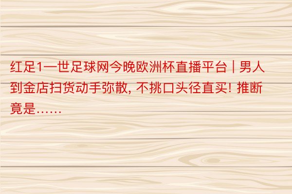 红足1—世足球网今晚欧洲杯直播平台 | 男人到金店扫货动手弥散, 不挑口头径直买! 推断竟是……