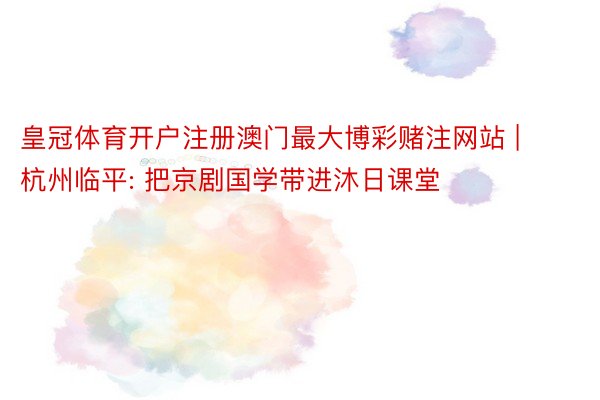 皇冠体育开户注册澳门最大博彩赌注网站 | 杭州临平: 把京剧国学带进沐日课堂