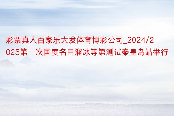 彩票真人百家乐大发体育博彩公司_2024/2025第一次国度名目溜冰等第测试秦皇岛站举行