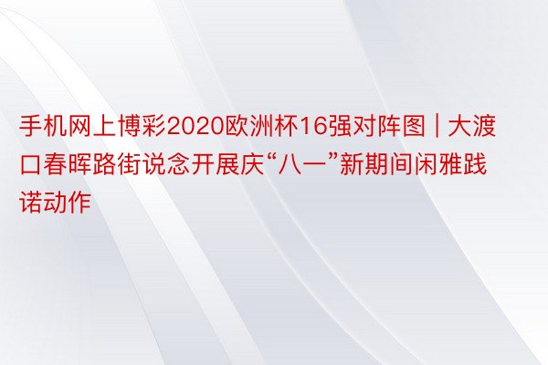 手机网上博彩2020欧洲杯16强对阵图 | 大渡口春晖路街说念开展庆“八一”新期间闲雅践诺动作