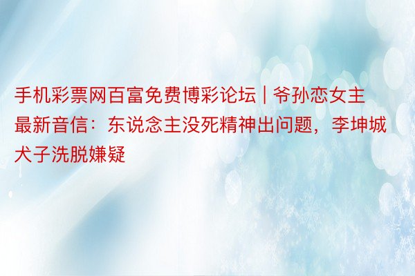 手机彩票网百富免费博彩论坛 | 爷孙恋女主最新音信：东说念主没死精神出问题，李坤城犬子洗脱嫌疑
