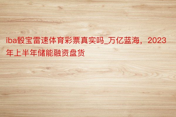 iba骰宝雷速体育彩票真实吗_万亿蓝海，2023年上半年储能融资盘货
