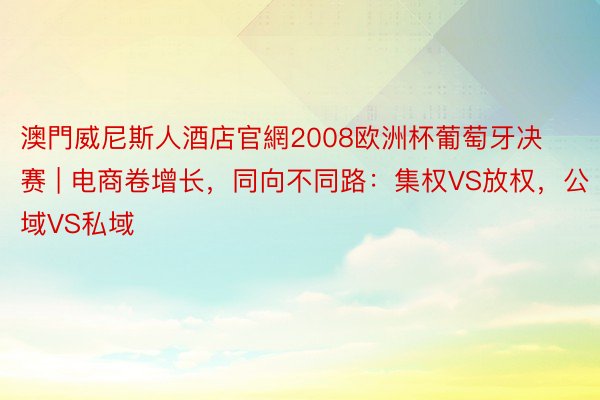 澳門威尼斯人酒店官網2008欧洲杯葡萄牙决赛 | 电商卷增长，同向不同路：集权VS放权，公域VS私域