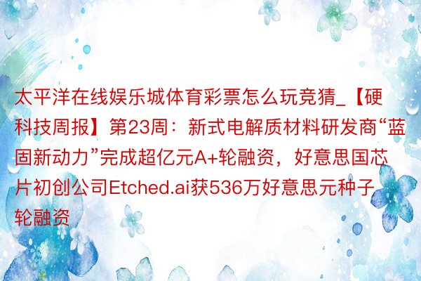 太平洋在线娱乐城体育彩票怎么玩竞猜_【硬科技周报】第23周：新式电解质材料研发商“蓝固新动力”完成超亿元A+轮融资，好意思国芯片初创公司Etched.ai获536万好意思元种子轮融资