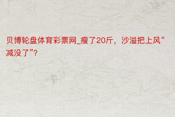 贝博轮盘体育彩票网_瘦了20斤，沙溢把上风“减没了”？