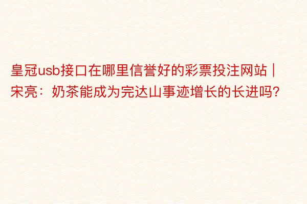 皇冠usb接口在哪里信誉好的彩票投注网站 | 宋亮：奶茶能成为完达山事迹增长的长进吗？