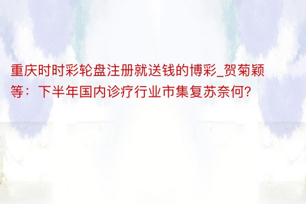 重庆时时彩轮盘注册就送钱的博彩_贺菊颖等：下半年国内诊疗行业市集复苏奈何？