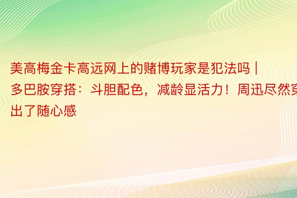 美高梅金卡高远网上的赌博玩家是犯法吗 | 多巴胺穿搭：斗胆配色，减龄显活力！周迅尽然穿出了随心感