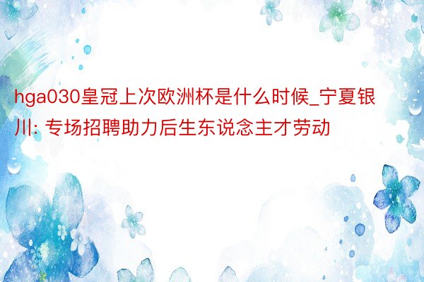 hga030皇冠上次欧洲杯是什么时候_宁夏银川: 专场招聘助力后生东说念主才劳动