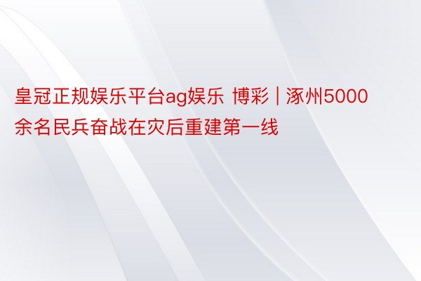 皇冠正规娱乐平台ag娱乐 博彩 | 涿州5000余名民兵奋战在灾后重建第一线